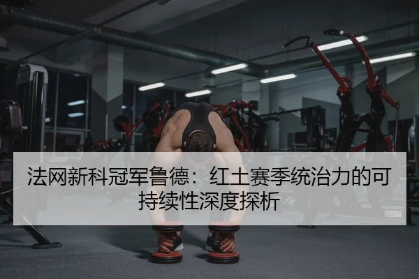 法网新科冠军鲁德：红土赛季统治力的可持续性深度探析